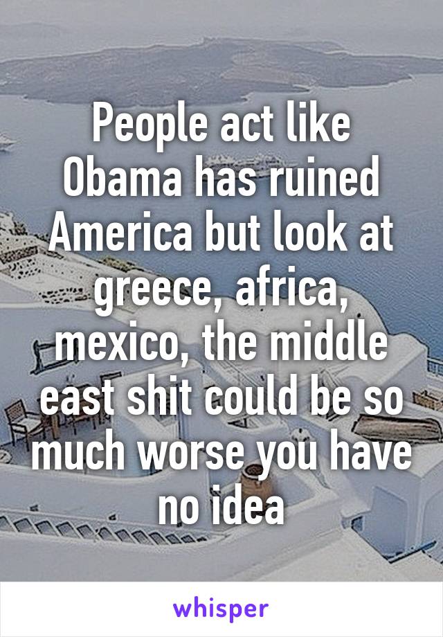 People act like Obama has ruined America but look at greece, africa, mexico, the middle east shit could be so much worse you have no idea