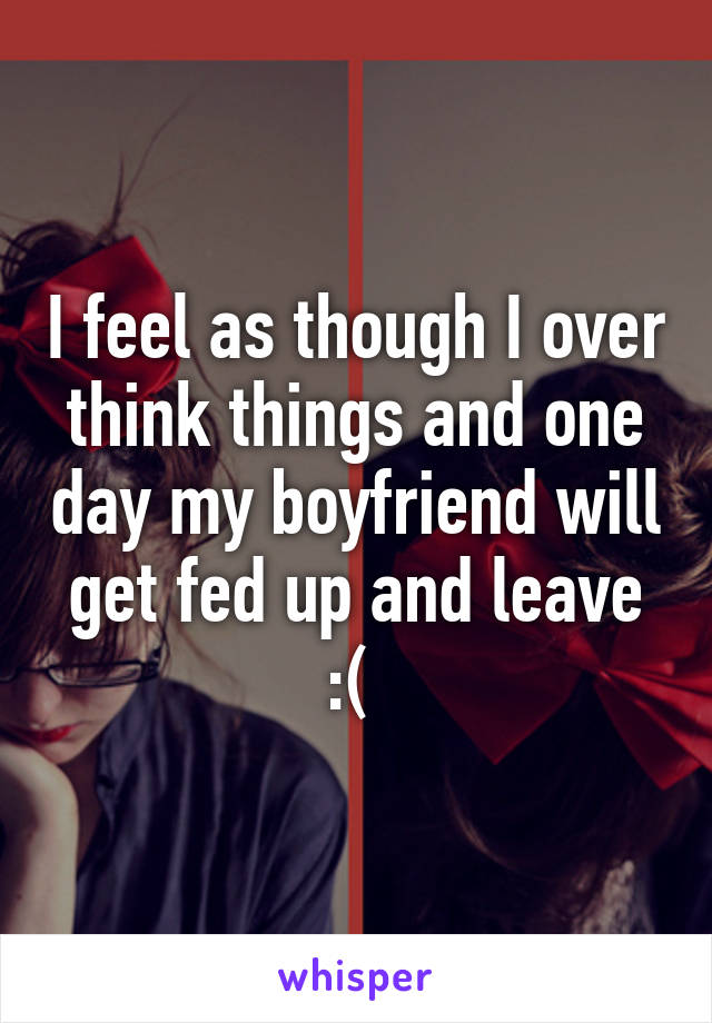 I feel as though I over think things and one day my boyfriend will get fed up and leave :( 