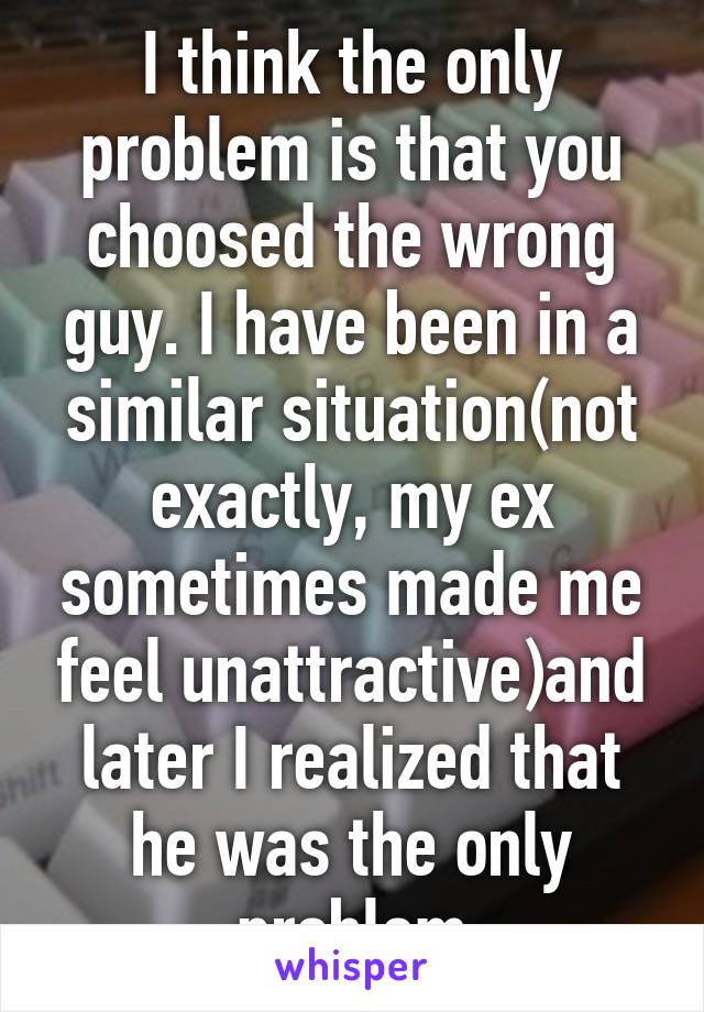 I think the only problem is that you choosed the wrong guy. I have been in a similar situation(not exactly, my ex sometimes made me feel unattractive)and later I realized that he was the only problem