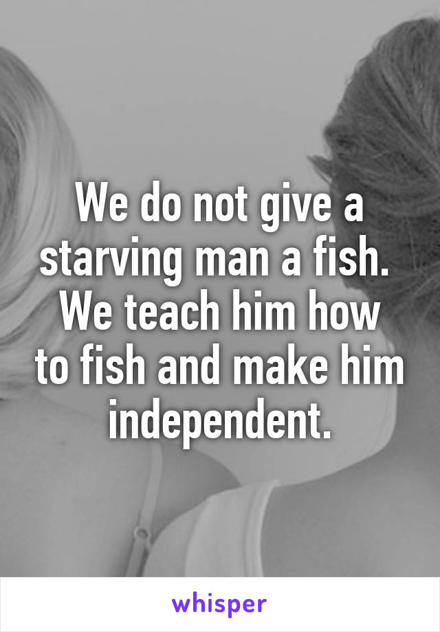 We do not give a starving man a fish. 
We teach him how to fish and make him independent.