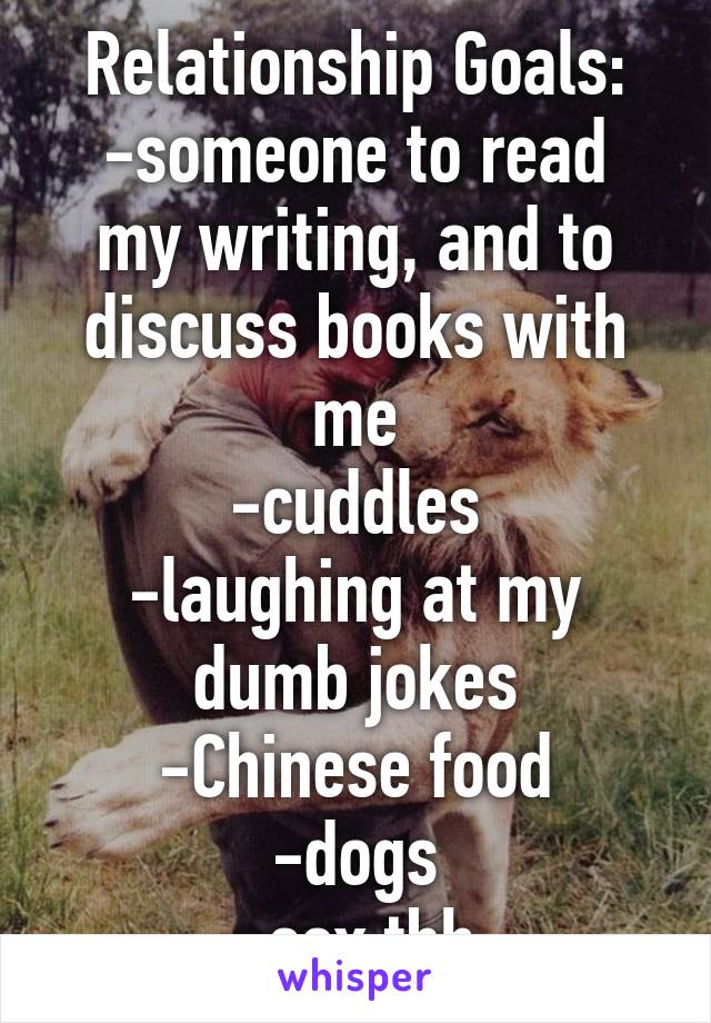 Relationship Goals:
-someone to read my writing, and to discuss books with me
-cuddles
-laughing at my dumb jokes
-Chinese food
-dogs
-sex tbh