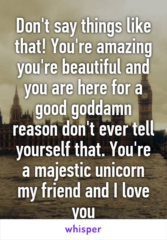 Don't say things like that! You're amazing you're beautiful and you are here for a good goddamn reason don't ever tell yourself that. You're a majestic unicorn my friend and I love you