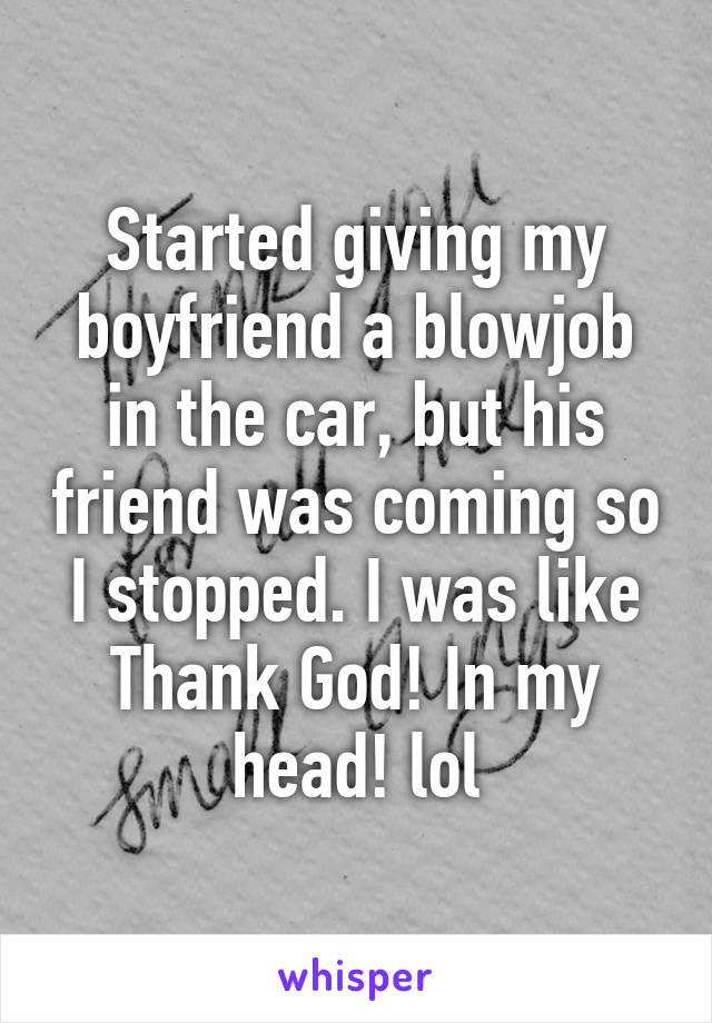 Started giving my boyfriend a blowjob in the car, but his friend was coming so I stopped. I was like Thank God! In my head! lol