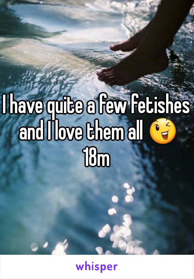 I have quite a few fetishes and I love them all 😉
18m