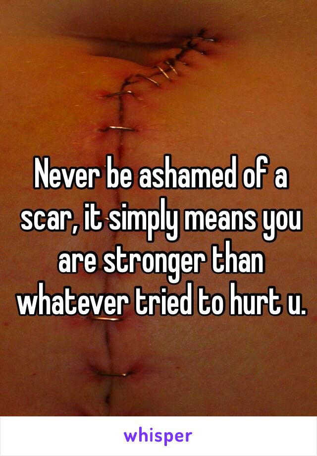 Never be ashamed of a scar, it simply means you are stronger than whatever tried to hurt u.