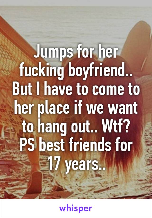 Jumps for her fucking boyfriend.. But I have to come to her place if we want to hang out.. Wtf?
PS best friends for 17 years..