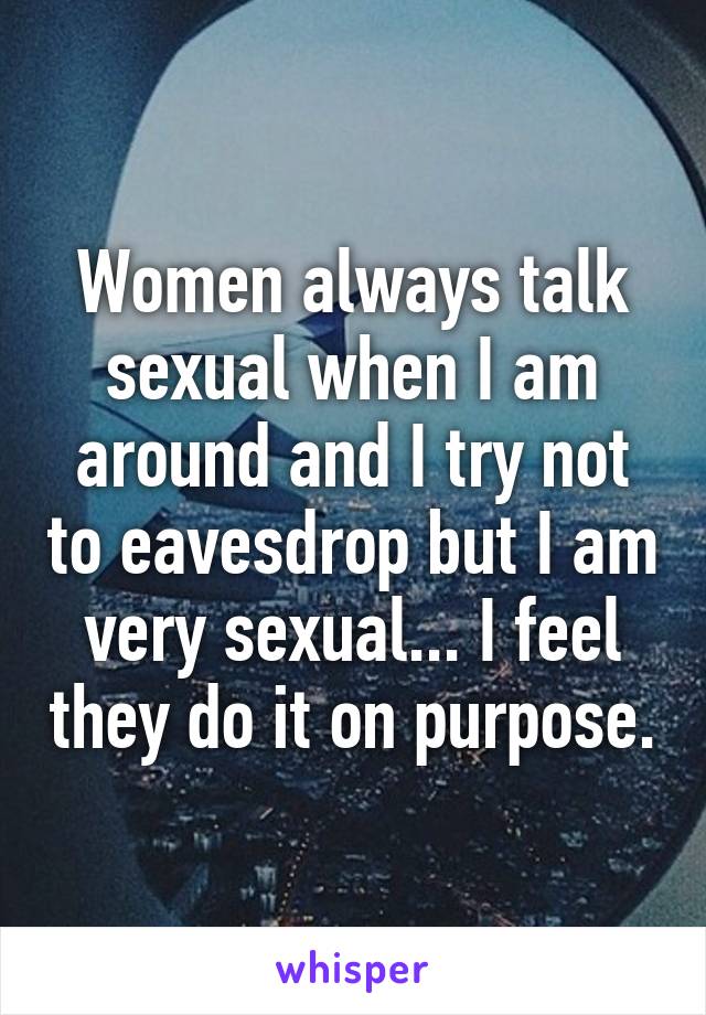 Women always talk sexual when I am around and I try not to eavesdrop but I am very sexual... I feel they do it on purpose.