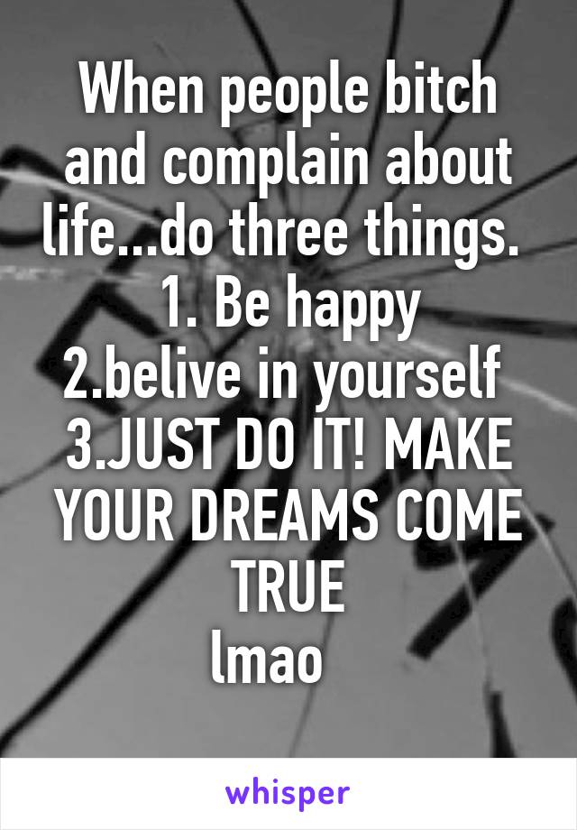 When people bitch and complain about life...do three things. 
1. Be happy
2.belive in yourself 
3.JUST DO IT! MAKE YOUR DREAMS COME TRUE
lmao   
