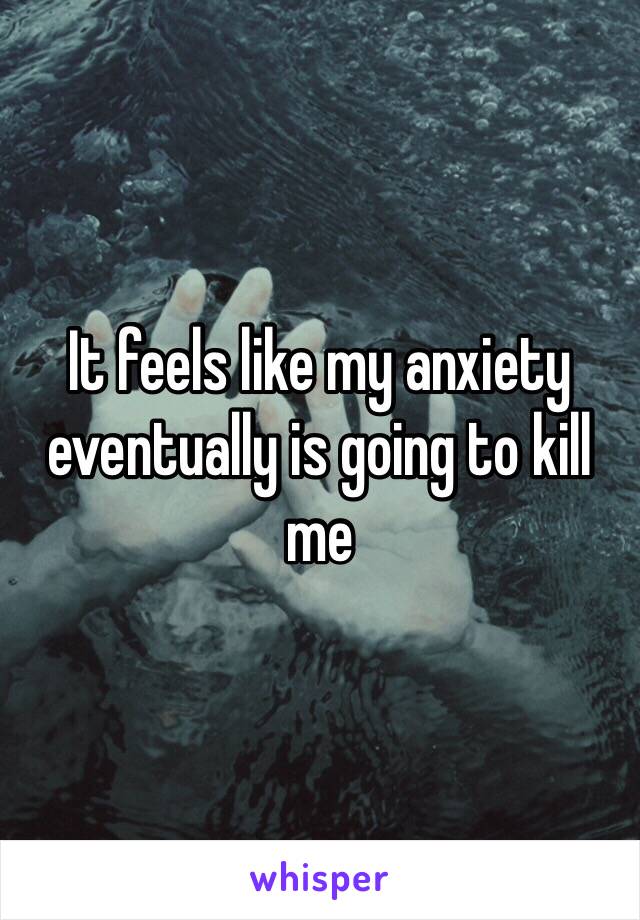 It feels like my anxiety eventually is going to kill me