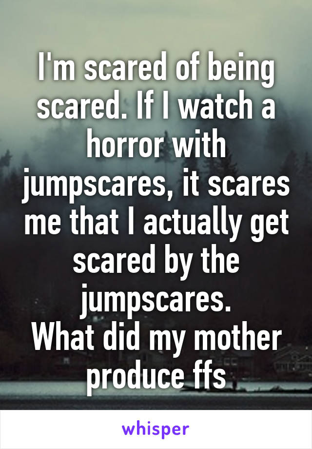 I'm scared of being scared. If I watch a horror with jumpscares, it scares me that I actually get scared by the jumpscares.
What did my mother produce ffs