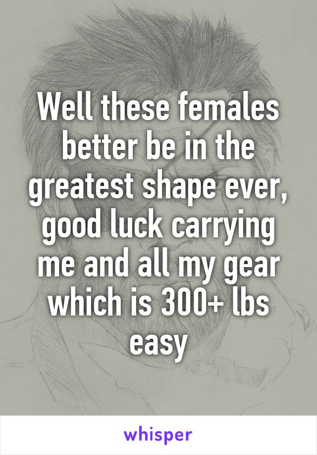 Well these females better be in the greatest shape ever, good luck carrying me and all my gear which is 300+ lbs easy