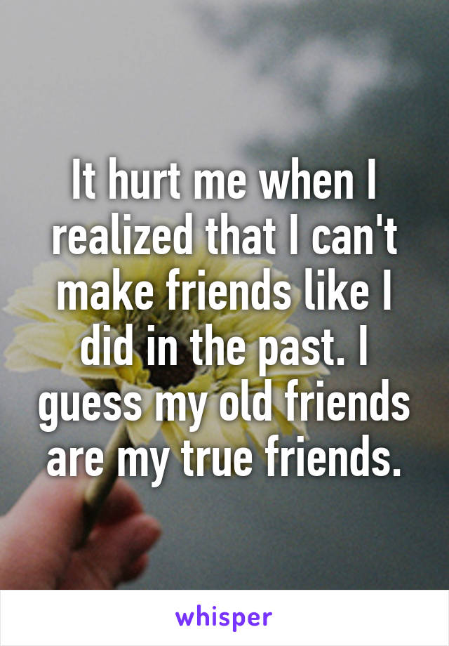 It hurt me when I realized that I can't make friends like I did in the past. I guess my old friends are my true friends.