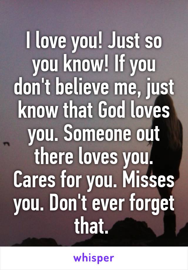 I love you! Just so you know! If you don't believe me, just know that God loves you. Someone out there loves you. Cares for you. Misses you. Don't ever forget that. 