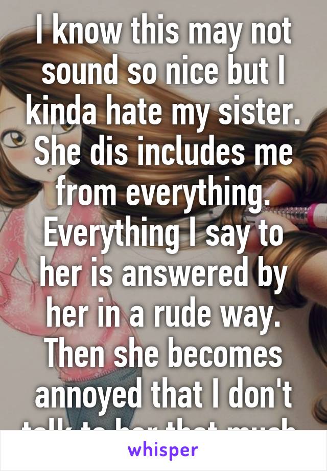 I know this may not sound so nice but I kinda hate my sister. She dis includes me from everything. Everything I say to her is answered by her in a rude way. Then she becomes annoyed that I don't talk to her that much.