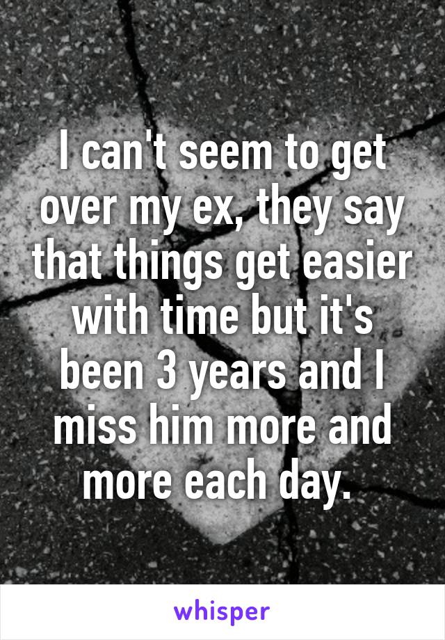 I can't seem to get over my ex, they say that things get easier with time but it's been 3 years and I miss him more and more each day. 