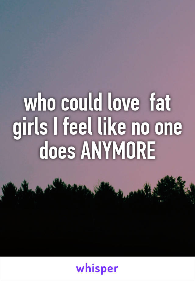 who could love  fat girls I feel like no one does ANYMORE
