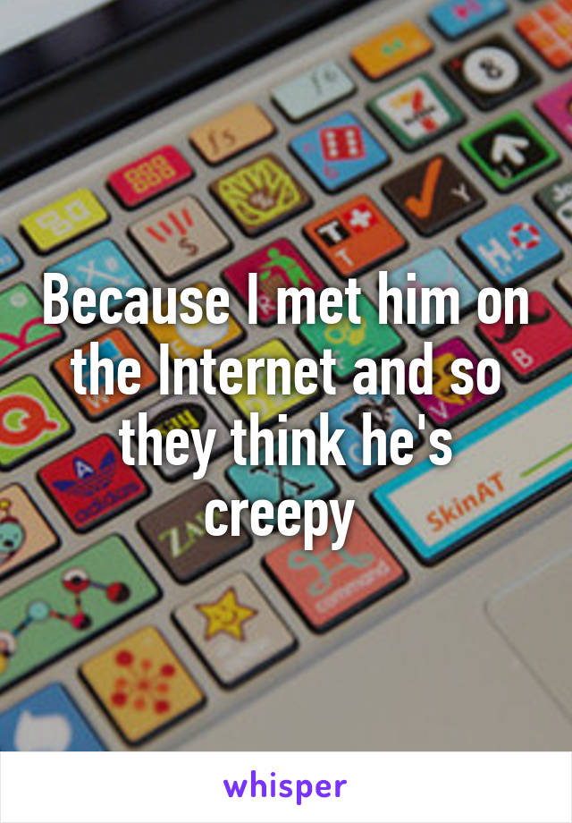 Because I met him on the Internet and so they think he's creepy 