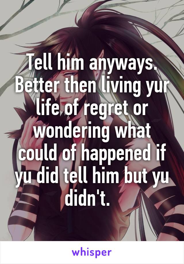 Tell him anyways. Better then living yur life of regret or wondering what could of happened if yu did tell him but yu didn't.  