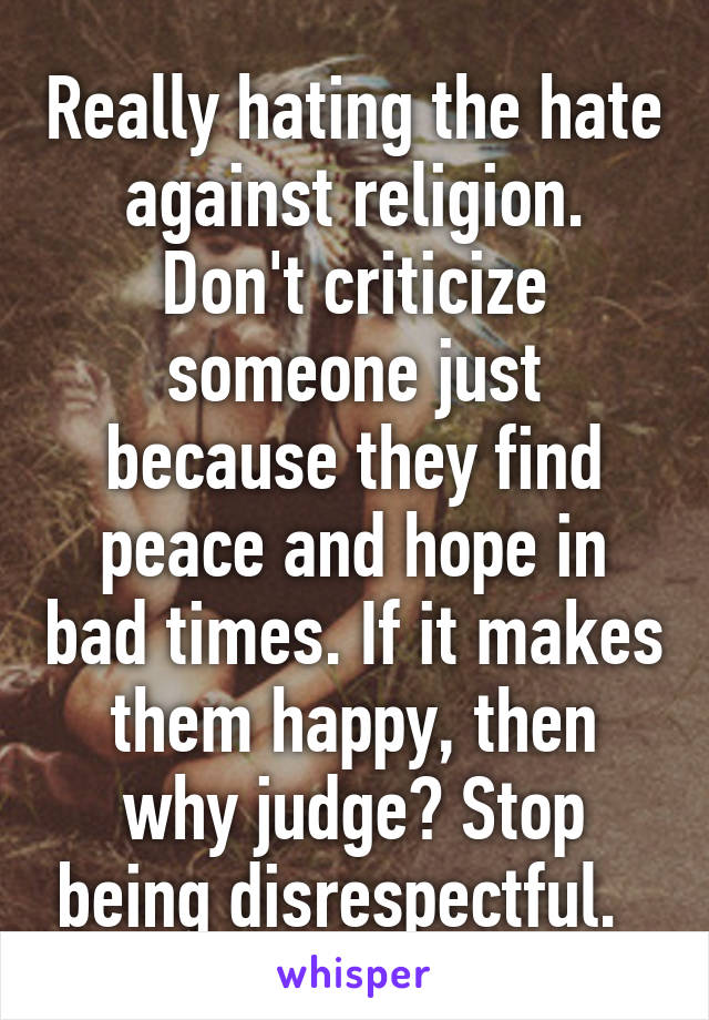 Really hating the hate against religion. Don't criticize someone just because they find peace and hope in bad times. If it makes them happy, then why judge? Stop being disrespectful.  