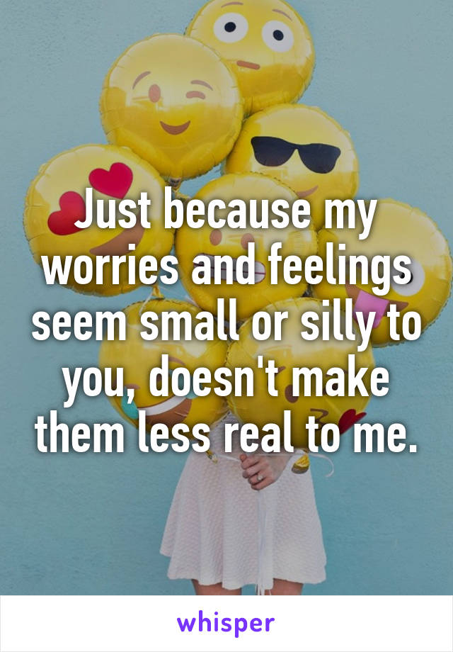 Just because my worries and feelings seem small or silly to you, doesn't make them less real to me.