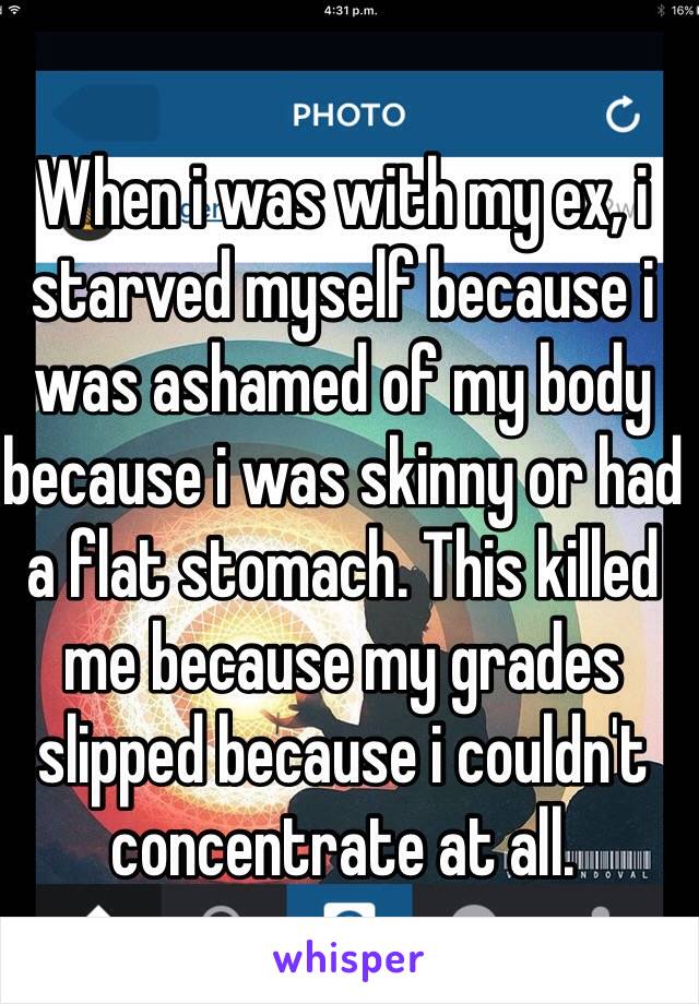 When i was with my ex, i starved myself because i was ashamed of my body because i was skinny or had a flat stomach. This killed me because my grades slipped because i couldn't concentrate at all.