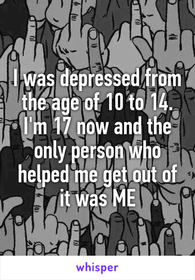 I was depressed from the age of 10 to 14. I'm 17 now and the only person who helped me get out of it was ME