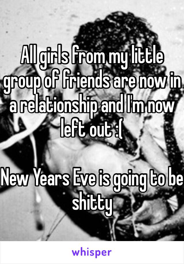 All girls from my little group of friends are now in a relationship and I'm now left out :( 

New Years Eve is going to be shitty