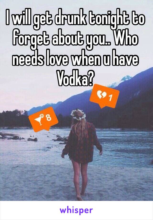 I will get drunk tonight to forget about you.. Who needs love when u have Vodka?