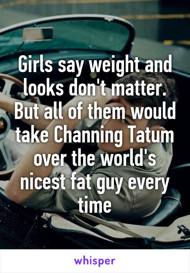 Girls say weight and looks don't matter. But all of them would take Channing Tatum over the world's nicest fat guy every time