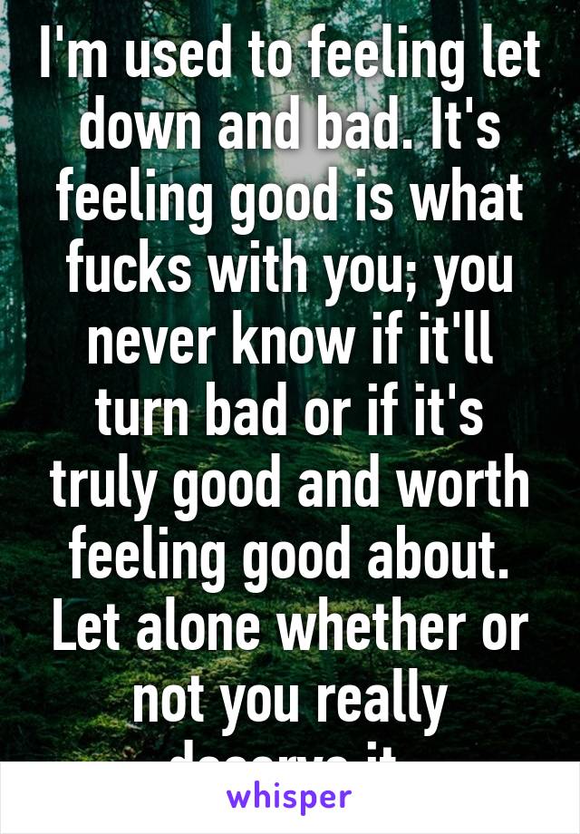 I'm used to feeling let down and bad. It's feeling good is what fucks with you; you never know if it'll turn bad or if it's truly good and worth feeling good about. Let alone whether or not you really deserve it.