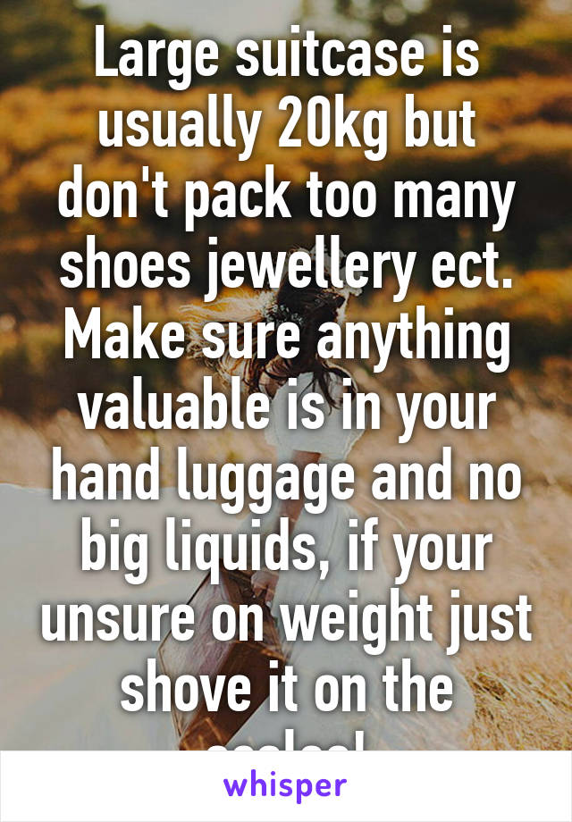 Large suitcase is usually 20kg but don't pack too many shoes jewellery ect. Make sure anything valuable is in your hand luggage and no big liquids, if your unsure on weight just shove it on the scales!