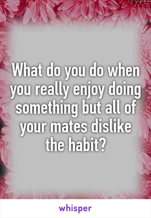 What do you do when you really enjoy doing something but all of your mates dislike the habit?