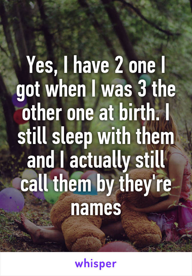 Yes, I have 2 one I got when I was 3 the other one at birth. I still sleep with them and I actually still call them by they're names