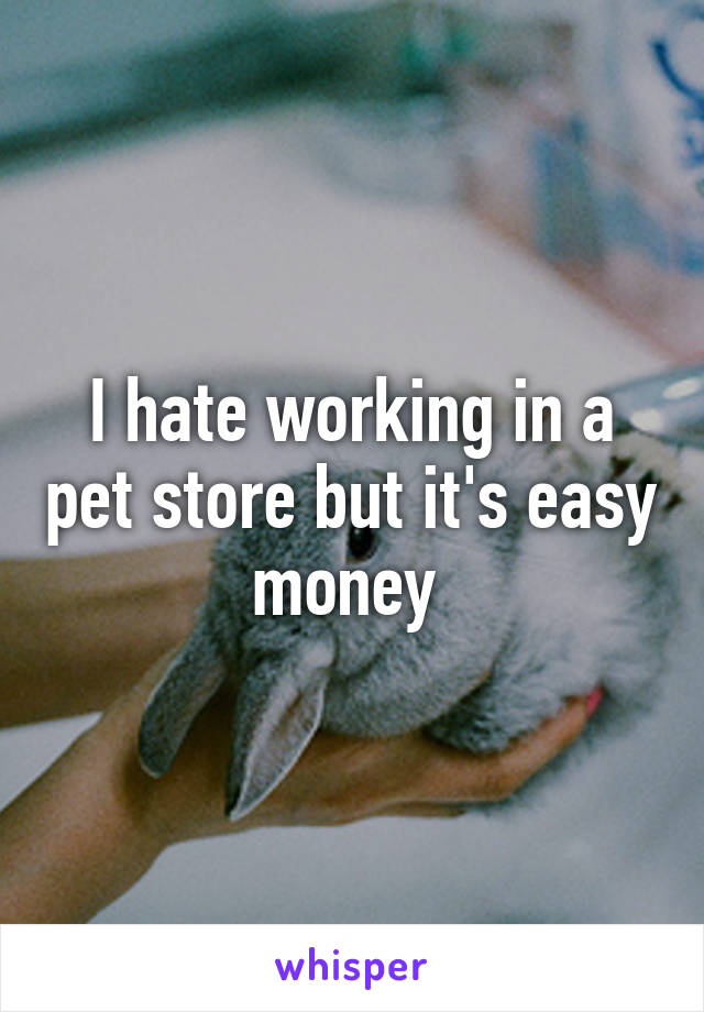 I hate working in a pet store but it's easy money 