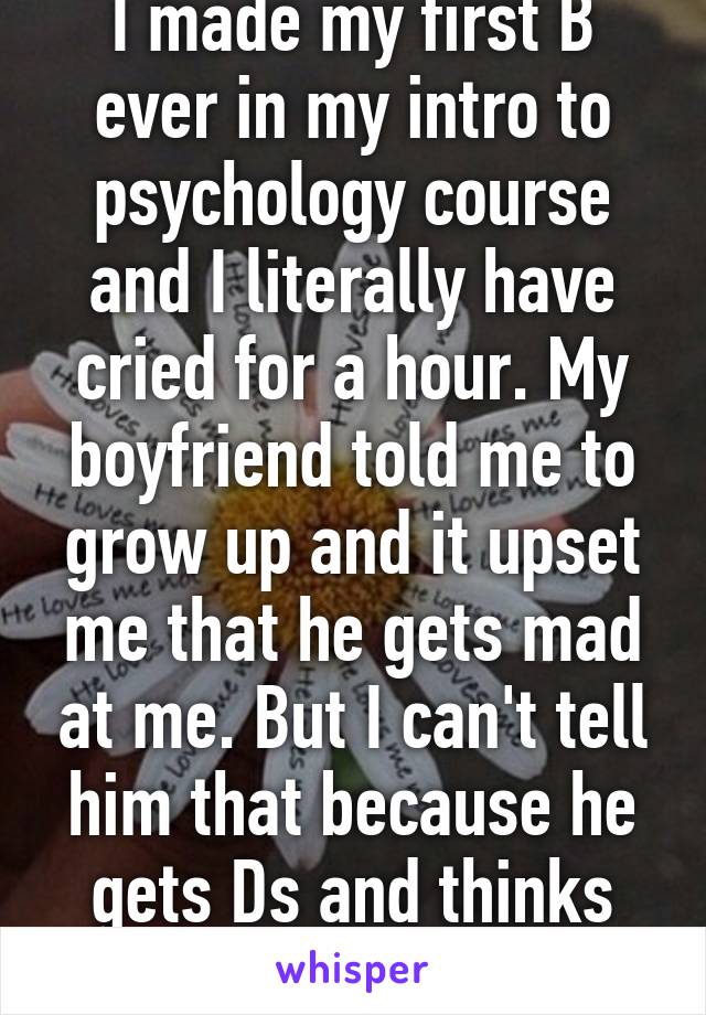 I made my first B ever in my intro to psychology course and I literally have cried for a hour. My boyfriend told me to grow up and it upset me that he gets mad at me. But I can't tell him that because he gets Ds and thinks I'm ungrateful. 