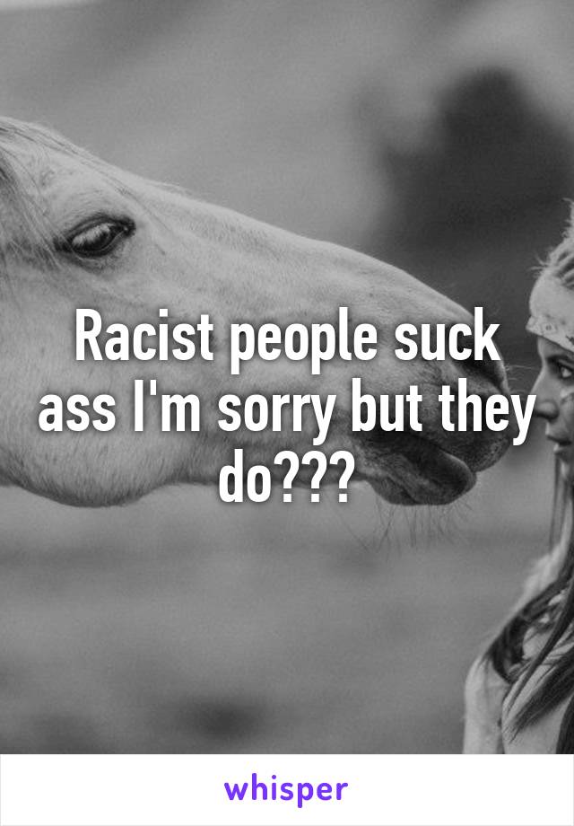 Racist people suck ass I'm sorry but they do😂😂😂