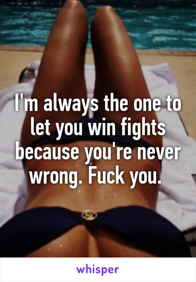 I'm always the one to let you win fights because you're never wrong. Fuck you. 