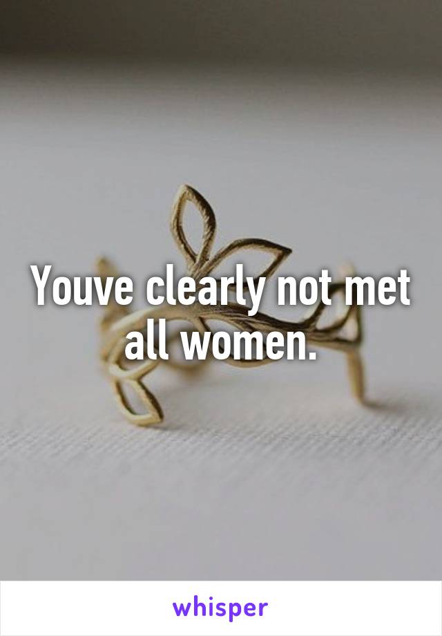 Youve clearly not met all women.