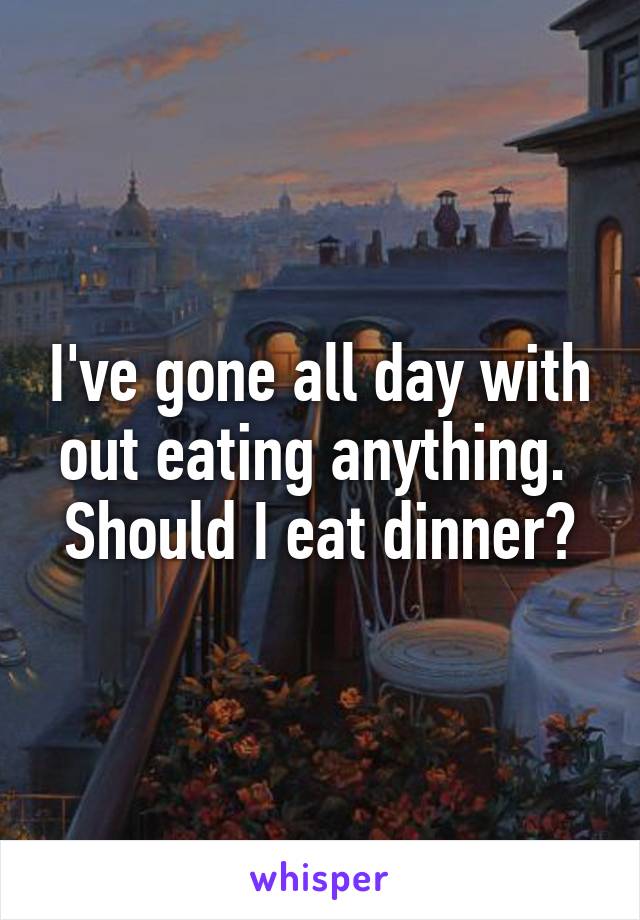 I've gone all day with out eating anything. 
Should I eat dinner?