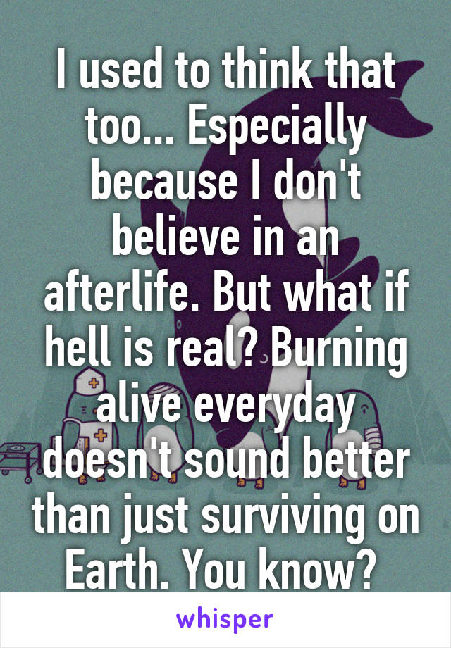 I used to think that too... Especially because I don't believe in an afterlife. But what if hell is real? Burning alive everyday doesn't sound better than just surviving on Earth. You know? 