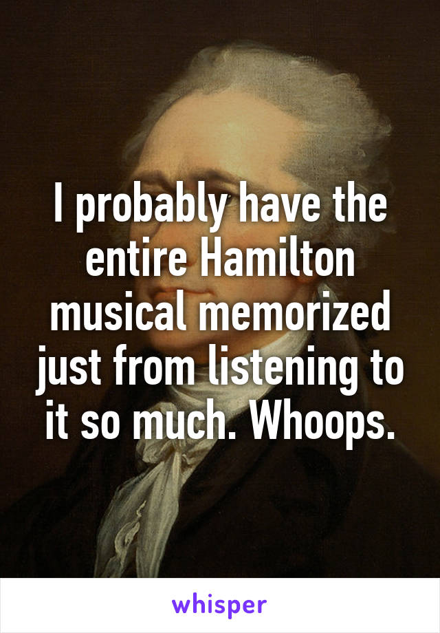 I probably have the entire Hamilton musical memorized just from listening to it so much. Whoops.