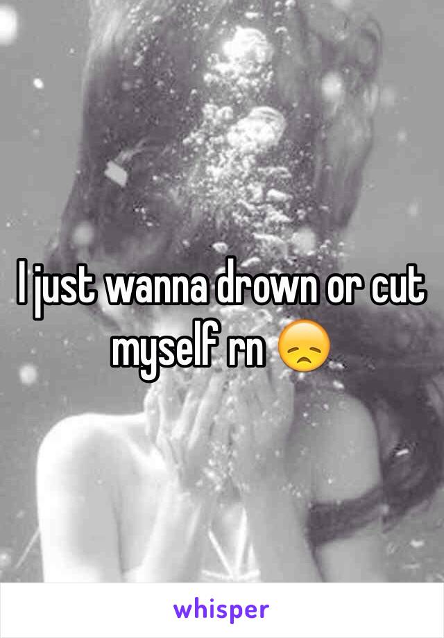  I just wanna drown or cut myself rn 😞