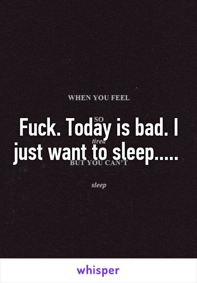 Fuck. Today is bad. I just want to sleep..... 