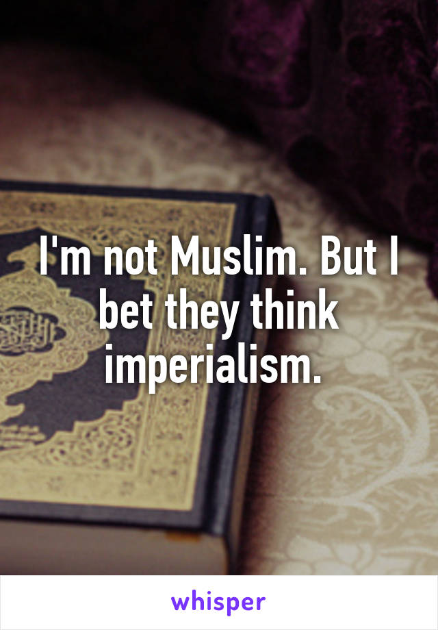 I'm not Muslim. But I bet they think imperialism. 