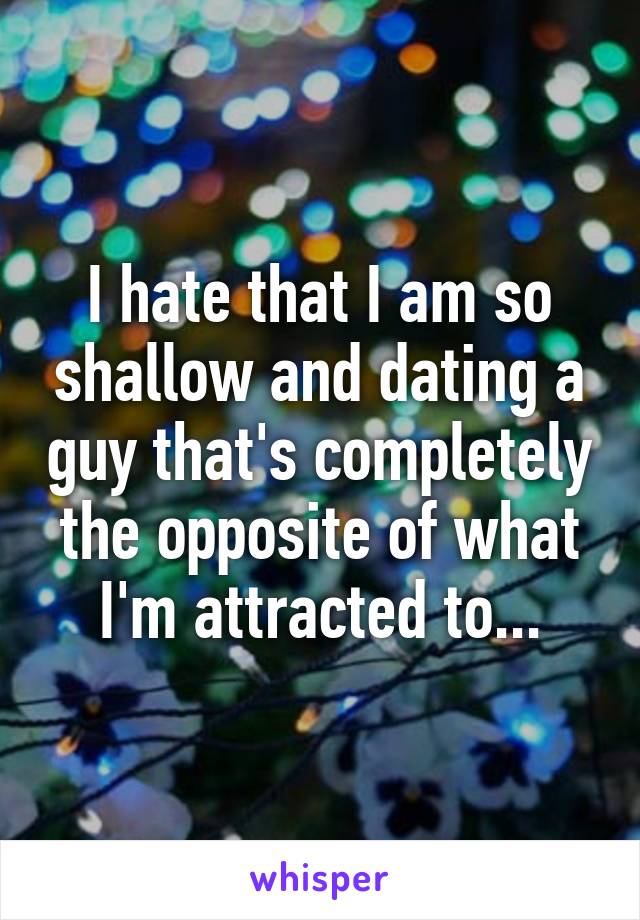 I hate that I am so shallow and dating a guy that's completely the opposite of what I'm attracted to...