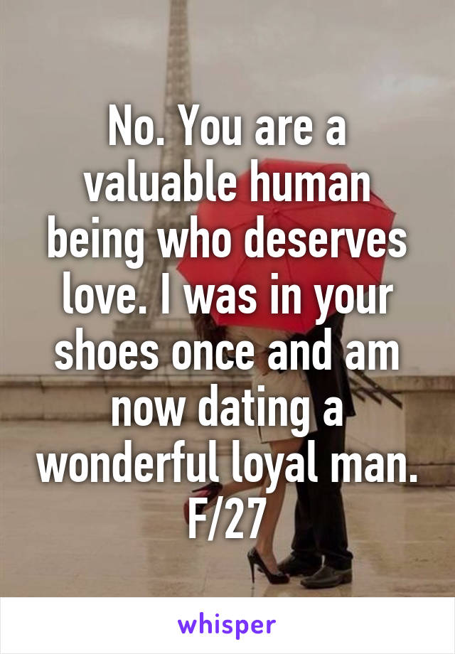 No. You are a valuable human being who deserves love. I was in your shoes once and am now dating a wonderful loyal man. F/27