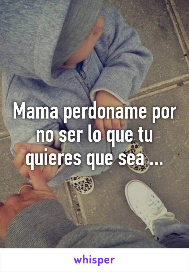 Mama perdoname por no ser lo que tu quieres que sea ...