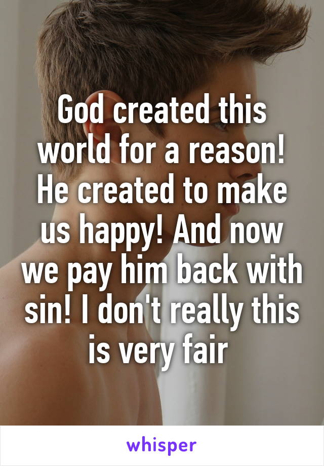 God created this world for a reason! He created to make us happy! And now we pay him back with sin! I don't really this is very fair 