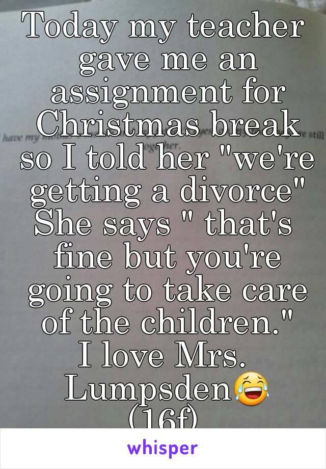 Today my teacher gave me an assignment for Christmas break so I told her "we're getting a divorce"
She says " that's fine but you're going to take care of the children."
I love Mrs. Lumpsden😂
(16f)
