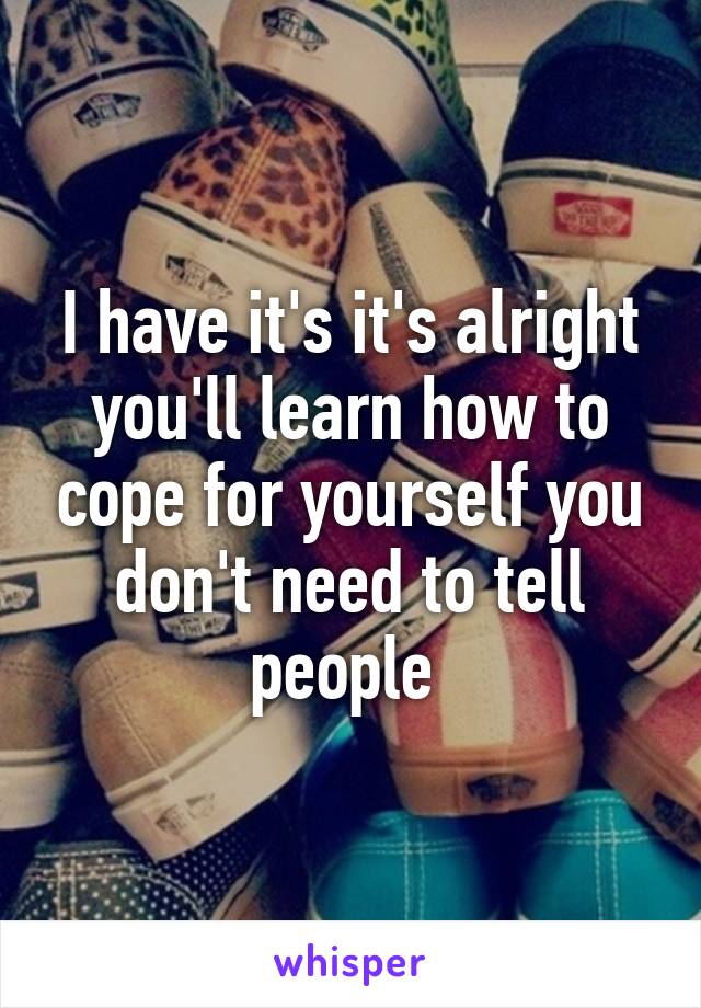 I have it's it's alright you'll learn how to cope for yourself you don't need to tell people 